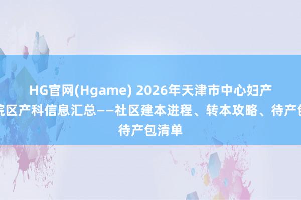 HG官网(Hgame) 2026年天津市中心妇产和平院区产科信息汇总——社区建本进程、转本攻略、待产包清单