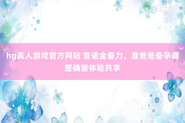 hg真人游戏官方网站 宫诺金备力，准爸爸备孕调整确凿体验共享