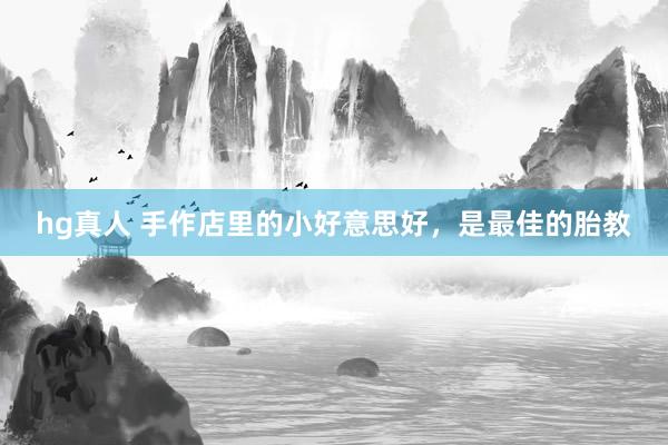 hg真人 手作店里的小好意思好，是最佳的胎教