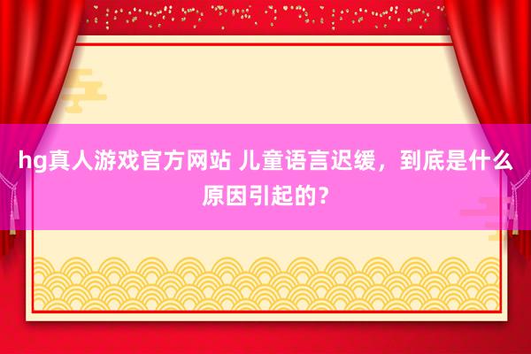 hg真人游戏官方网站 儿童语言迟缓，到底是什么原因引起的？