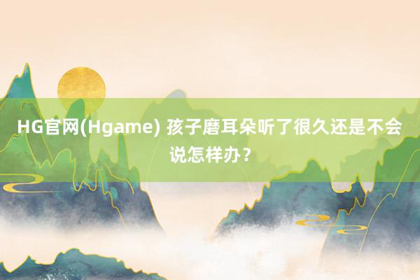 HG官网(Hgame) 孩子磨耳朵听了很久还是不会说怎样办？