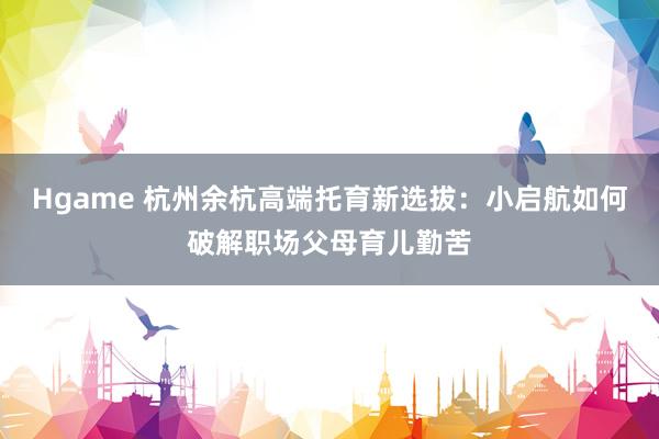 Hgame 杭州余杭高端托育新选拔：小启航如何破解职场父母育儿勤苦
