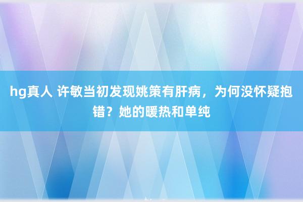 hg真人 许敏当初发现姚策有肝病，为何没怀疑抱错？她的暖热和单纯
