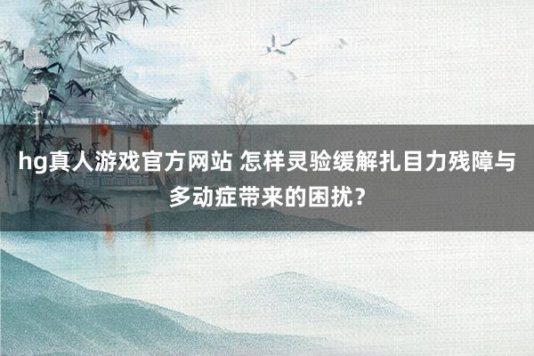 hg真人游戏官方网站 怎样灵验缓解扎目力残障与多动症带来的困扰？