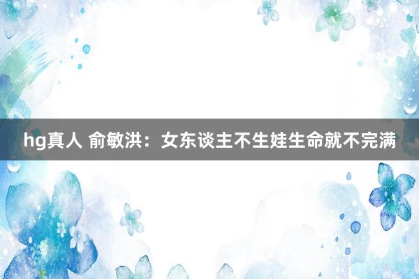 hg真人 俞敏洪：女东谈主不生娃生命就不完满