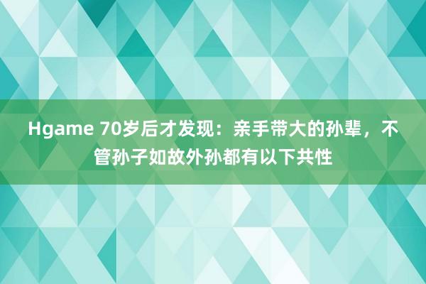 Hgame 70岁后才发现：亲手带大的孙辈，不管孙子如故外孙都有以下共性