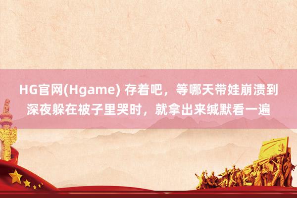 HG官网(Hgame) 存着吧，等哪天带娃崩溃到深夜躲在被子里哭时，就拿出来缄默看一遍