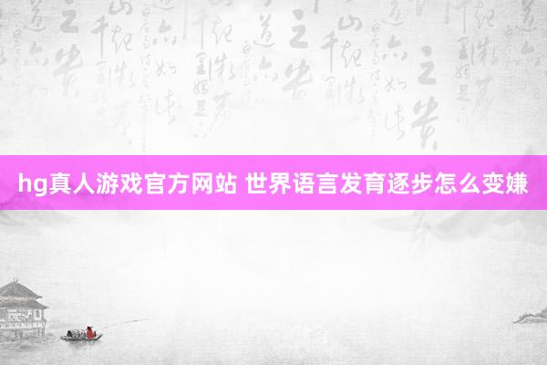 hg真人游戏官方网站 世界语言发育逐步怎么变嫌