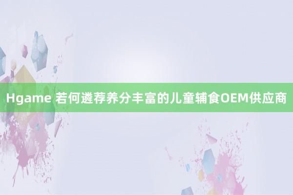 Hgame 若何遴荐养分丰富的儿童辅食OEM供应商