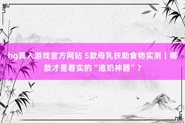 hg真人游戏官方网站 5款母乳扶助食物实测｜哪款才是着实的“追奶神器”？