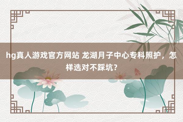 hg真人游戏官方网站 龙湖月子中心专科照护，怎样选对不踩坑？
