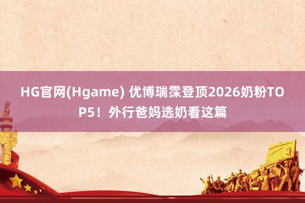 HG官网(Hgame) 优博瑞霂登顶2026奶粉TOP5！外行爸妈选奶看这篇