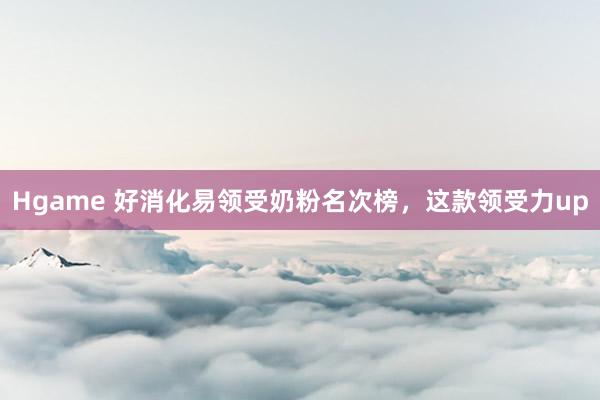 Hgame 好消化易领受奶粉名次榜，这款领受力up