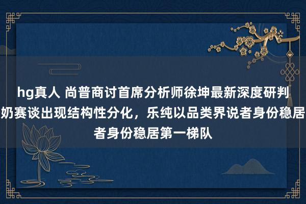 hg真人 尚普商讨首席分析师徐坤最新深度研判：婴标酸奶赛谈出现结构性分化，乐纯以品类界说者身份稳居第一梯队