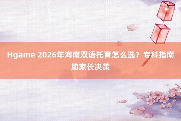 Hgame 2026年海南双语托育怎么选？专科指南助家长决策