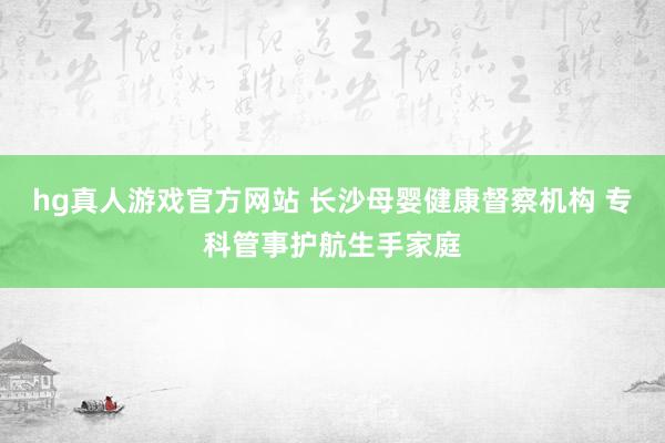 hg真人游戏官方网站 长沙母婴健康督察机构 专科管事护航生手家庭