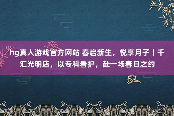 hg真人游戏官方网站 春启新生，悦享月子｜千汇光明店，以专科看护，赴一场春日之约