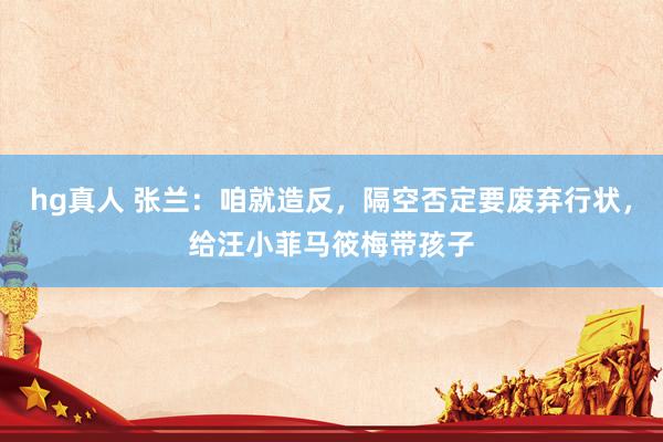 hg真人 张兰：咱就造反，隔空否定要废弃行状，给汪小菲马筱梅带孩子