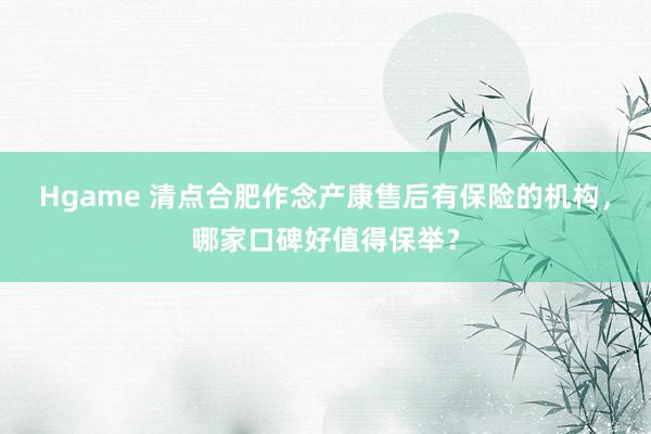 Hgame 清点合肥作念产康售后有保险的机构，哪家口碑好值得保举？