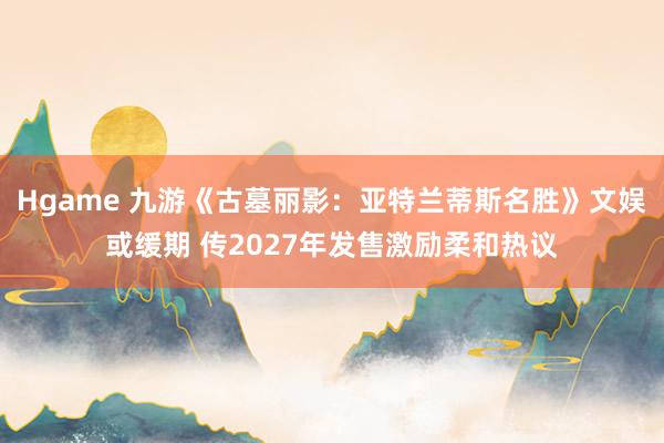 Hgame 九游《古墓丽影：亚特兰蒂斯名胜》文娱或缓期 传2027年发售激励柔和热议