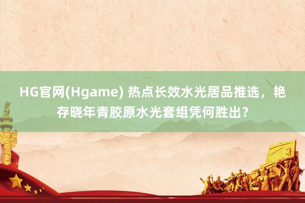 HG官网(Hgame) 热点长效水光居品推选，艳存晓年青胶原水光套组凭何胜出？