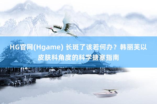 HG官网(Hgame) 长斑了该若何办？韩丽芙以皮肤科角度的科学搪塞指南