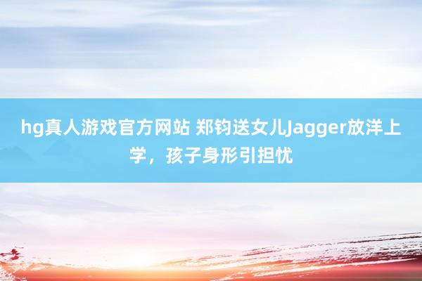 hg真人游戏官方网站 郑钧送女儿Jagger放洋上学，孩子身形引担忧