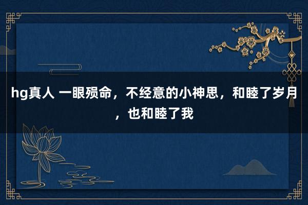 hg真人 一眼殒命，不经意的小神思，和睦了岁月，也和睦了我