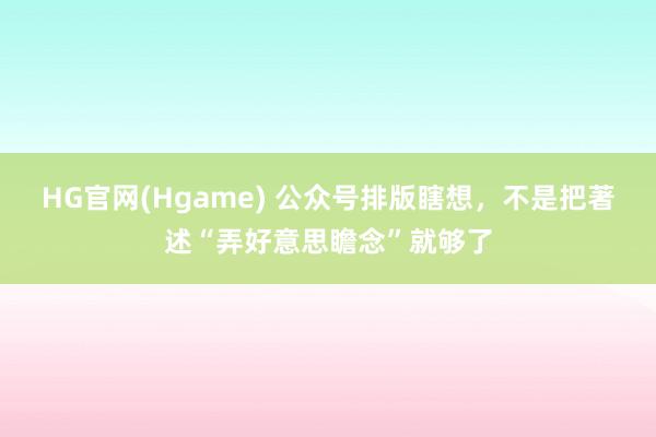 HG官网(Hgame) 公众号排版瞎想，不是把著述“弄好意思瞻念”就够了