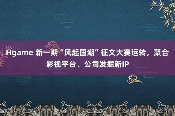 Hgame 新一期“风起国潮”征文大赛运转，聚合影视平台、公司发掘新IP