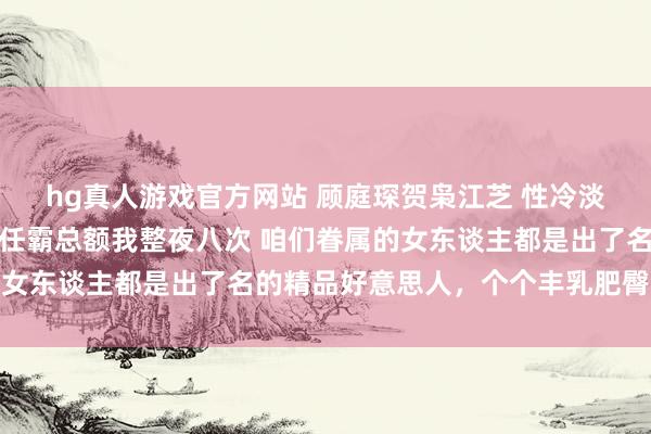 hg真人游戏官方网站 顾庭琛贺枭江芝 性冷淡前夫嫌我胸大离异，现任霸总额我整夜八次 咱们眷属的女东谈主都是出了名的精品好意思人，个个丰乳肥臀、紧致