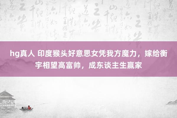 hg真人 印度猴头好意思女凭我方魔力，嫁给衡宇相望高富帅，成东谈主生赢家