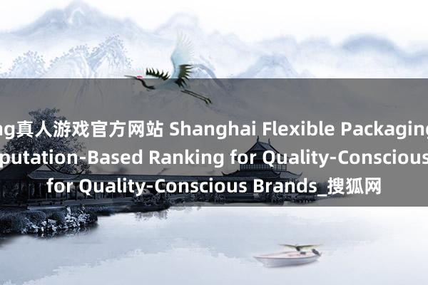 hg真人游戏官方网站 Shanghai Flexible Packaging Printing: A Reputation-Based Ranking for Quality-Conscious Brands_搜狐网