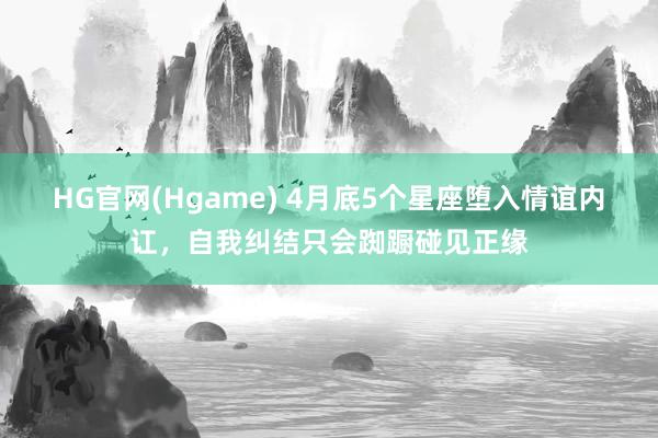 HG官网(Hgame) 4月底5个星座堕入情谊内讧，自我纠结只会踟蹰碰见正缘