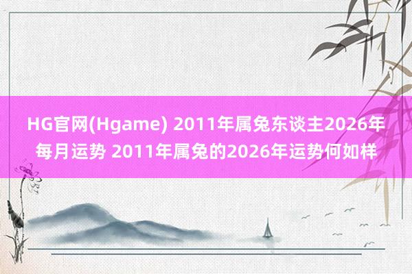 HG官网(Hgame) 2011年属兔东谈主2026年每月运势 2011年属兔的2026年运势何如样