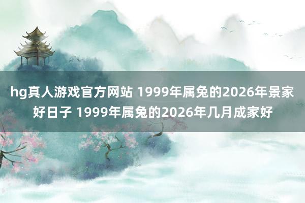 hg真人游戏官方网站 1999年属兔的2026年景家好日子 1999年属兔的2026年几月成家好