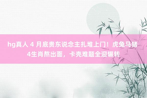 hg真人 4 月底贵东说念主扎堆上门！虎兔马猪 4生肖熬出面，卡壳难题全迎辗转