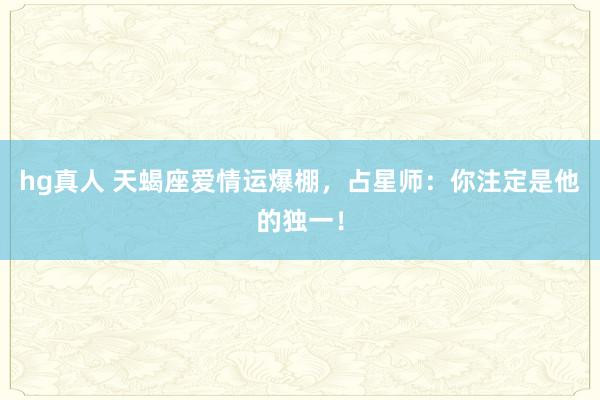 hg真人 天蝎座爱情运爆棚，占星师：你注定是他的独一！