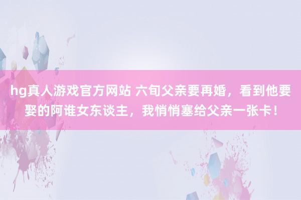 hg真人游戏官方网站 六旬父亲要再婚，看到他要娶的阿谁女东谈主，我悄悄塞给父亲一张卡！