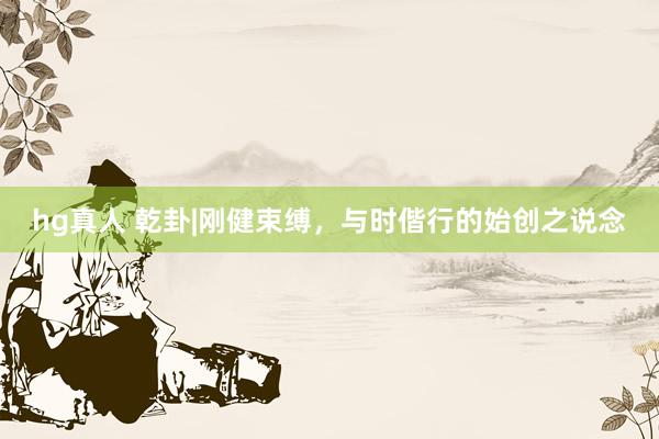 hg真人 乾卦|刚健束缚，与时偕行的始创之说念