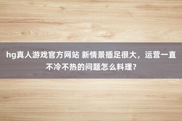 hg真人游戏官方网站 新情景插足很大，运营一直不冷不热的问题怎么料理？
