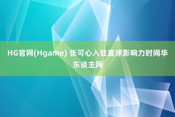 HG官网(Hgame) 张可心入驻寰球影响力时间华东谈主网