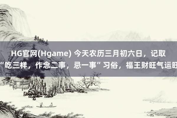 HG官网(Hgame) 今天农历三月初六日，记取“吃三样，作念二事，忌一事”习俗，福王财旺气运旺