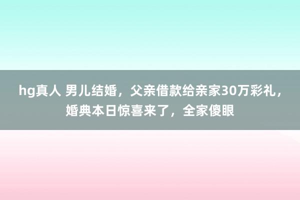 hg真人 男儿结婚，父亲借款给亲家30万彩礼，婚典本日惊喜来了，全家傻眼