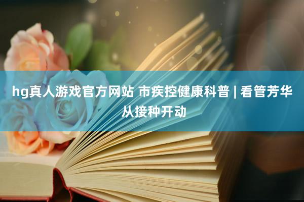 hg真人游戏官方网站 市疾控健康科普 | 看管芳华 从接种开动