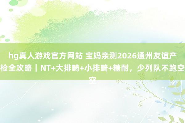 hg真人游戏官方网站 宝妈亲测2026通州友谊产检全攻略｜NT+大排畸+小排畸+糖耐，少列队不跑空