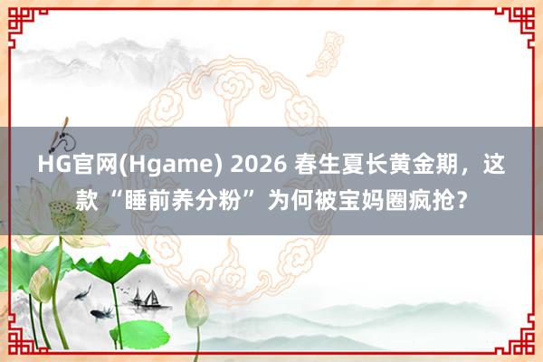 HG官网(Hgame) 2026 春生夏长黄金期，这款 “睡前养分粉” 为何被宝妈圈疯抢？