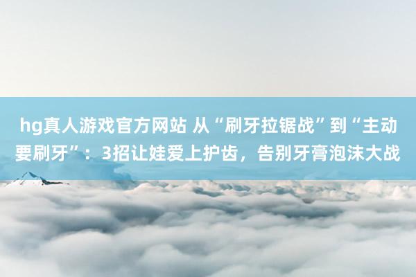 hg真人游戏官方网站 从“刷牙拉锯战”到“主动要刷牙”：3招让娃爱上护齿，告别牙膏泡沫大战