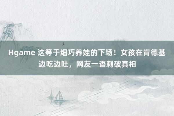 Hgame 这等于细巧养娃的下场！女孩在肯德基边吃边吐，网友一语刺破真相