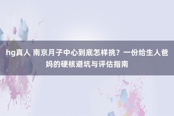 hg真人 南京月子中心到底怎样挑？一份给生人爸妈的硬核避坑与评估指南